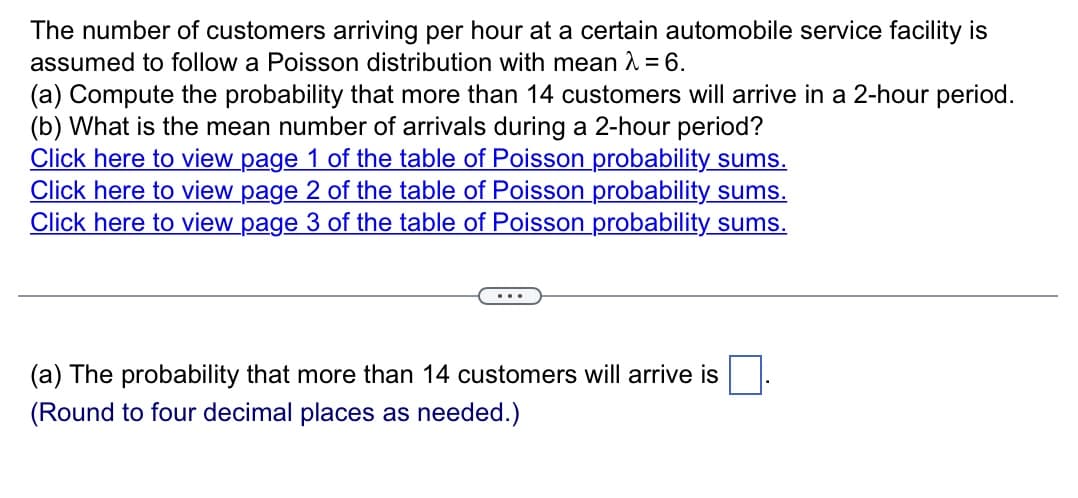 The number of customers arriving per hour at a certain automobile service facility is
assumed to follow a Poisson distribution with mean λ = 6.
(a) Compute the probability that more than 14 customers will arrive in a 2-hour period.
(b) What is the mean number of arrivals during a 2-hour period?
Click here to view page 1 of the table of Poisson probability sums.
Click here to view page 2 of the table of Poisson probability sums.
Click here to view page 3 of the table of Poisson probability sums.
(a) The probability that more than 14 customers will arrive is
(Round to four decimal places as needed.)