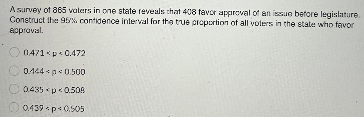 A survey of 865 voters in one state reveals that 408 favor approval of an issue before legislature.
Construct the 95% confidence interval for the true proportion of all voters in the state who favor
approval.
0.471 < p< 0.472
0.444 < p < 0.500
0.435 < p < 0.508
0.439 <p< 0.505