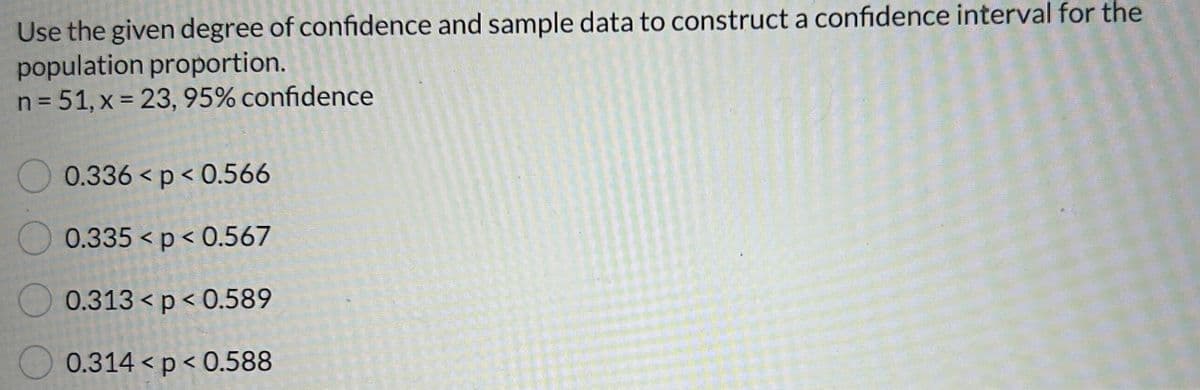 Use the given degree of confidence and sample data to construct a confidence interval for the
population proportion.
n = 51, x = 23, 95% confidence
0.336 < p <0.566
0.335 < p < 0.567
0.313 <p<0.589
0.314 < p < 0.588