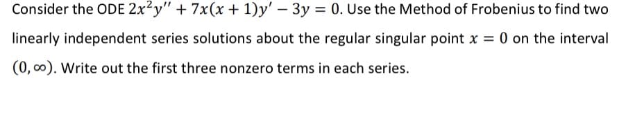 Consider the ODE 2x²y" + 7x(x + 1)y' - 3y = 0. Use the Method of Frobenius to find two
linearly independent series solutions about the regular singular point x = 0 on the interval
(0, 0). Write out the first three nonzero terms in each series.