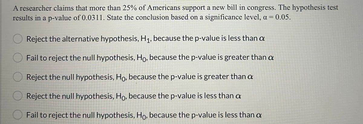 A researcher claims that more than 25% of Americans support a new bill in congress. The hypothesis test
results in a p-value of 0.0311. State the conclusion based on a significance level, a = 0.05.
Reject the alternative hypothesis, H₁, because the p-value is less than a
Fail to reject the null hypothesis, Ho, because the p-value is greater than a
Reject the null hypothesis, Ho, because the p-value is greater than a
Reject the null hypothesis, Ho, because the p-value is less than a
Fail to reject the null hypothesis, Ho, because the p-value is less than a