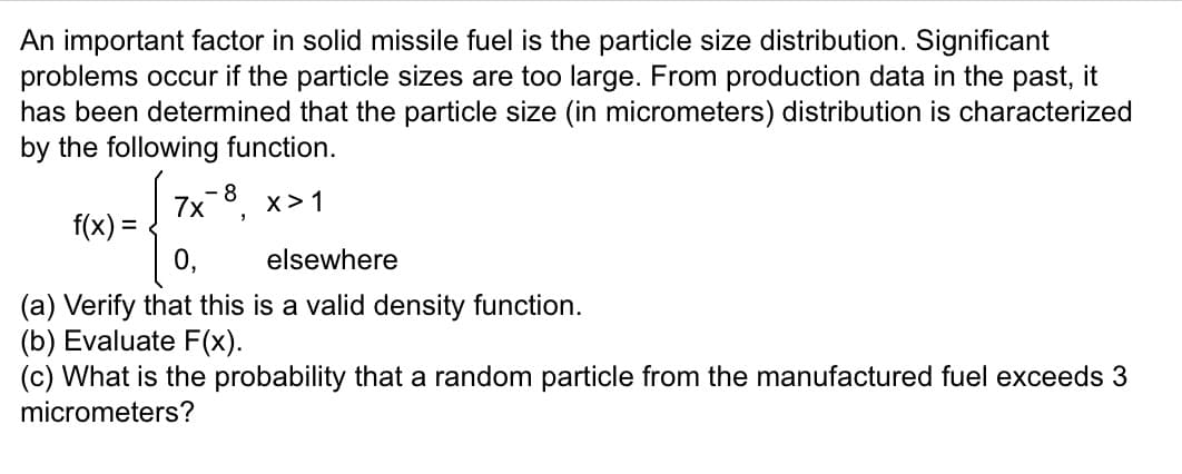 An important factor in solid missile fuel is the particle size distribution. Significant
problems occur if the particle sizes are too large. From production data in the past, it
has been determined that the particle size (in micrometers) distribution is characterized
by the following function.
7x8, x>1
f(x) =
elsewhere
(a) Verify that this is a valid density function.
(b) Evaluate F(x).
(c) What is the probability that a random particle from the manufactured fuel exceeds 3
micrometers?