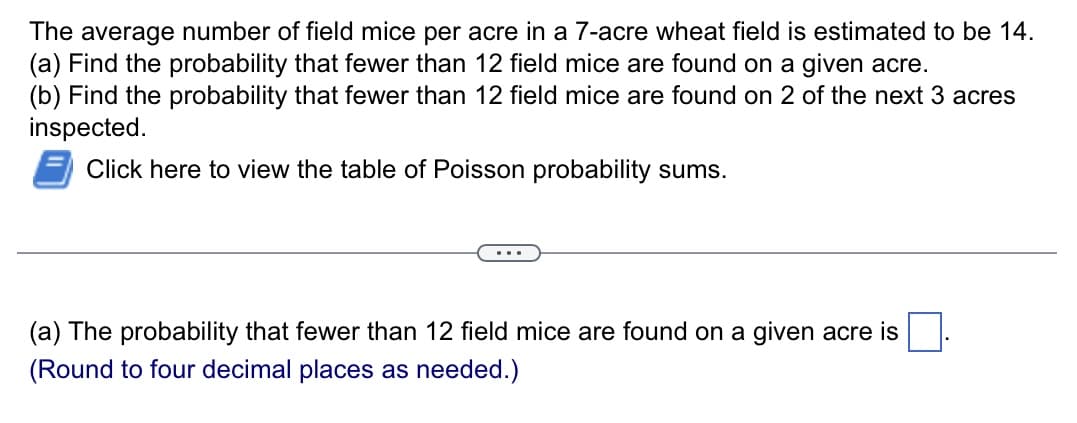 The average number of field mice per acre in a 7-acre wheat field is estimated to be 14.
(a) Find the probability that fewer than 12 field mice are found on a given acre.
(b) Find the probability that fewer than 12 field mice are found on 2 of the next 3 acres
inspected.
Click here to view the table of Poisson probability sums.
(a) The probability that fewer than 12 field mice are found on a given acre is
(Round to four decimal places as needed.)