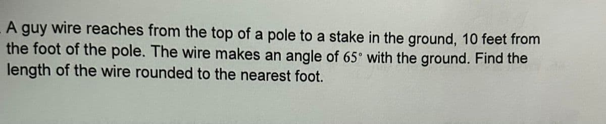 A guy wire reaches from the top of a pole to a stake in the ground, 10 feet from
the foot of the pole. The wire makes an angle of 65° with the ground. Find the
length of the wire rounded to the nearest foot.