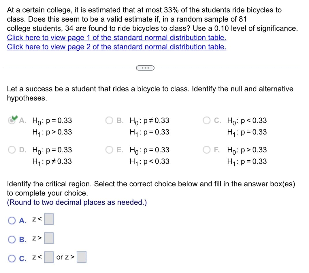 At a certain college, it is estimated that at most 33% of the students ride bicycles to
class. Does this seem to be a valid estimate if, in a random sample of 81
college students, 34 are found to ride bicycles to class? Use a 0.10 level of significance.
Click here to view page 1 of the standard normal distribution table.
Click here to view page 2 of the standard normal distribution table.
Let a success be a student that rides a bicycle to class. Identify the null and alternative
hypotheses.
A. Ho: p= 0.33
H₁: p > 0.33
D. Ho: p = 0.33
H₁: p0.33
B. Z>
O c. z<
B. Ho: p=0.33
H₁: p= 0.33
or z >
E. Ho: p = 0.33
H₁: p<0.33
Identify the critical region. Select the correct choice below and fill in the answer box(es)
to complete your choice.
(Round to two decimal places as needed.)
OA. Z<
C. Ho: p<0.33
H₁: p= 0.33
F. Ho: p > 0.33
H₁: p= 0.33