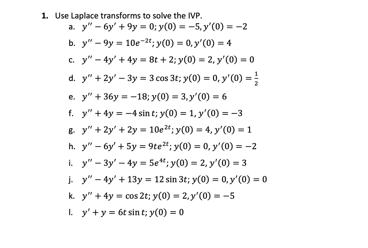 1. Use Laplace transforms to solve the IVP.
a. y" - 6y' + 9y = 0; y(0) = −5, y'(0) = −2
b. y" - 9y
c. y" - 4y' + 4y = 8t + 2; y(0) = 2, y'(0) = 0
= 10e−2t; y(0) = 0, y'(0) = 4
d. y" + 2y' - 3y = 3 cos 3t; y(0) = 0, y'(0) =
e. y" + 36y=-18; y(0) = 3, y'(0) = 6
f. y" + 4y = −4 sint; y(0) = 1, y'(0) = −3
g. y" +2y' + 2y = 10e 2t; y(0) = 4, y'(0)
h. y" - 6y' + 5y = 9te²t; y(0) = 0, y'(0) =
-3
= 1
= -
i. y" 3y4y = 5e4t; y(0) = 2, y'(0) = 3
-
-
-2
2
j. y" 4y' +13y = 12 sin 3t; y(0) = 0, y'(0) = 0
k. y" 4y = cos 2t; y(0) = 2, y'(0) = −5
+
. y' + y = 6t sin t; y(0) = 0