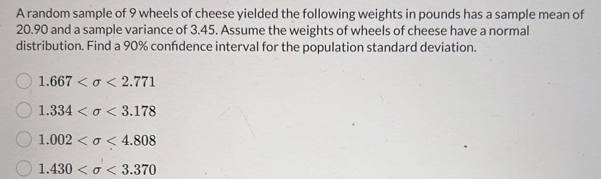 A random sample of 9 wheels of cheese yielded the following weights in pounds has a sample mean of
20.90 and a sample variance of 3.45. Assume the weights of wheels of cheese have a normal
distribution. Find a 90% confidence interval for the population standard deviation.
1.667 <o<2.771
1.334 <o< 3.178
1.002 <o< 4.808
1.430<o<3.370