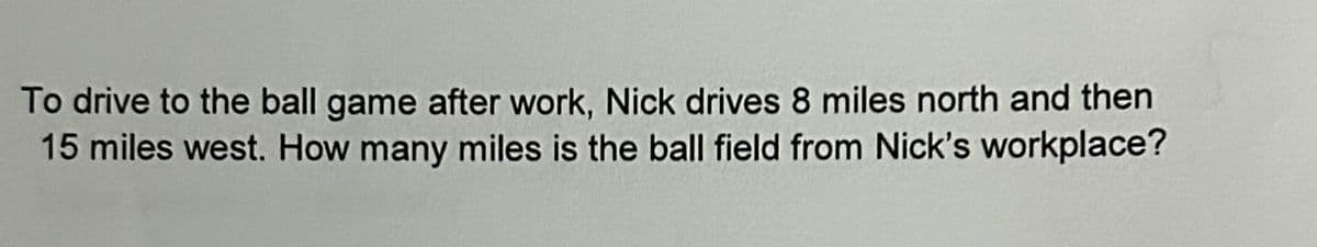 To drive to the ball game after work, Nick drives 8 miles north and then
15 miles west. How many miles is the ball field from Nick's workplace?