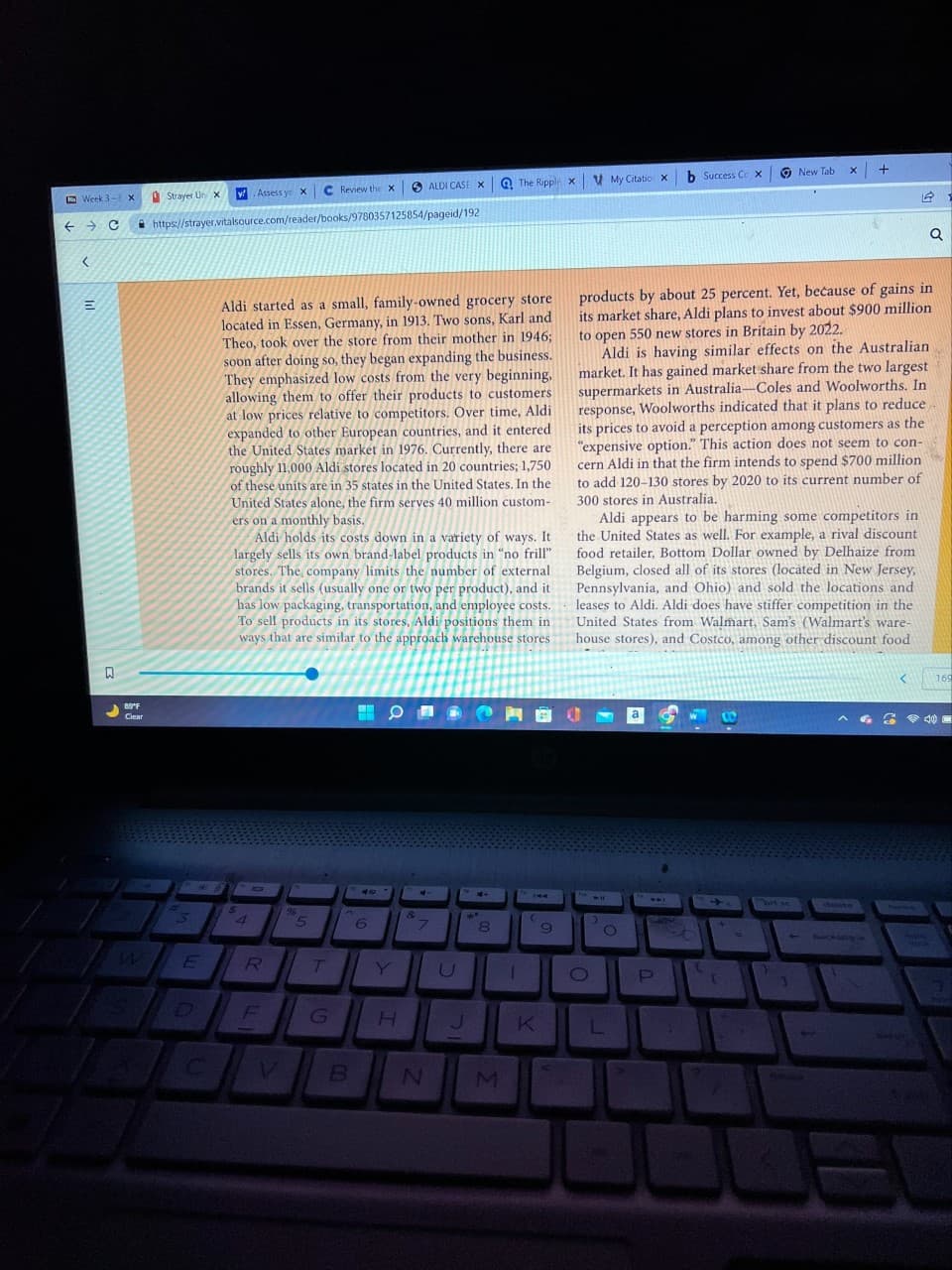 <
E
Week 3- X
← C https://strayer.vitalsource.com/reader/books/9780357125854/pageid/192
N
89°F
Clear
Strayer Un x
S
3
ME
v. Assess yo x
E
$
Aldi started as a small, family-owned grocery store
located in Essen, Germany, in 1913. Two sons, Karl and
Theo, took over the store from their mother in 1946;
soon after doing so, they began expanding the business.
They emphasized low costs from the very beginning,
allowing them to offer their products to customers
at low prices relative to competitors. Over time, Aldi
expanded to other European countries, and it entered
the United States market in 1976. Currently, there are
roughly 11,000 Aldi stores located in 20 countries; 1,750
of these units are in 35 states in the United States. In the
United States alone, the firm serves 40 million custom-
ers on a monthly basis.
Aldi holds its costs down in a variety of ways. It
largely sells its own brand-label products in "no frill"
stores. The company limits the number of external
brands it sells (usually one or two per product), and it
has low packaging, transportation, and employee costs.
To sell products in its stores, Aldi positions them in
ways that are similar to the approach warehouse stores.
4
R
C Review the X SALDI CASE X
96
5
T
G
B
40
6
O
H
&
4
7
N
G
U
14+
24*
J
8
The Ripple X
M
P
1
(
K
9
My Citatio X b Success Cox
W11
L
products by about 25 percent. Yet, because of gains in
its market share, Aldi plans to invest about $900 million
to open 550 new stores in Britain by 2022.
Aldi is having similar effects on the Australian
market. It has gained market share from the two largest
supermarkets in Australia-Coles and Woolworths. In
response, Woolworths indicated that it plans to reduce
its prices to avoid a perception among customers as the
"expensive option." This action does not seem to con-
cern Aldi in that the firm intends to spend $700 million
to add 120-130 stores by 2020 to its current number of
300 stores in Australia.
Aldi appears to be harming some competitors in
the United States as well. For example, a rival discount
food retailer, Bottom Dollar owned by Delhaize from
Belgium, closed all of its stores (located in New Jersey,
Pennsylvania, and Ohio) and sold the locations and
leases to Aldi. Aldi does have stiffer competition in the
United States from Walmart, Sam's (Walmart's ware-
house stores), and Costco, among other discount food
O
a
W
P
t
1
New Tab
C
Y
x +
4
detene
Q
<
40
169
Ther