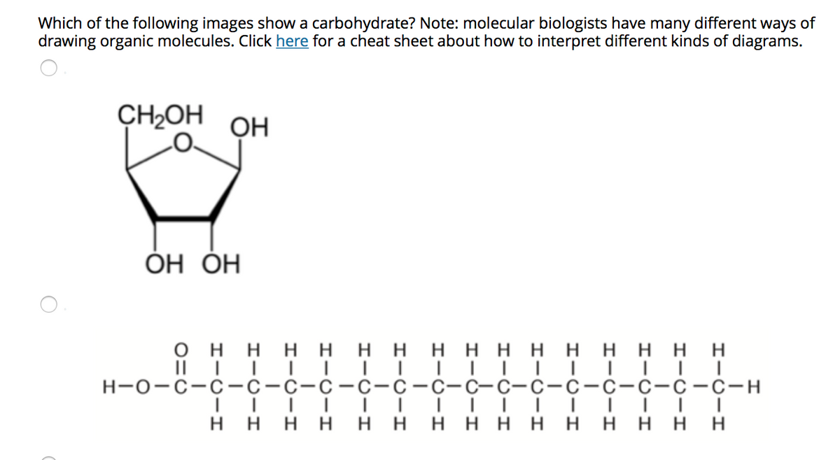 Which of the following images show a carbohydrate? Note: molecular biologists have many different ways of
drawing organic molecules. Click here for a cheat sheet about how to interpret different kinds of diagrams.
CH2OH
OH
ОН ОН
оннн ннн нннн ннннн
н-о-с-с -с-с-с-с-с-с-с-с-с-с-с-с-с-с-н
нннн ннн нннн нннн

