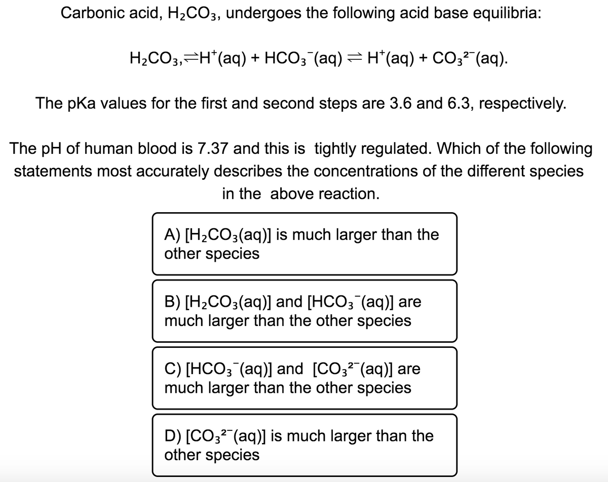 Carbonic acid, H2CO3, undergoes the following acid base equilibria:
H2CO3,=H*(aq) + HCO3 (aq) =H*(aq) + CO3² (aq).
The pKa values for the first and second steps are 3.6 and 6.3, respectively.
The pH of human blood is 7.37 and this is tightly regulated. Which of the following
statements most accurately describes the concentrations of the different species
in the above reaction.
A) [H2CO3(aq)] is much larger than the
other species
B) [H¿CO3(aq)] and [HCO3¯(aq)] are
much larger than the other species
C) [HCO3 (aq)] and [CO32 (aq)] are
much larger than the other species
D) [CO3? (aq)] is much larger than the
other species

