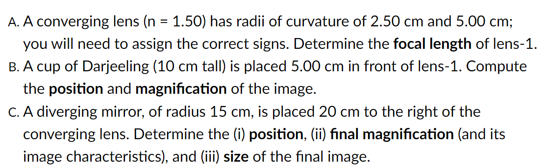 A. A converging lens (n = 1.50) has radii of curvature of 2.50 cm and 5.00 cm;
you will need to assign the correct signs. Determine the focal length of lens-1.
B. A cup of Darjeeling (10 cm tall) is placed 5.00 cm in front of lens-1. Compute
the position and magnification of the image.
C. A diverging mirror, of radius 15 cm, is placed 20 cm to the right of the
converging lens. Determine the (i) position, (ii) final magnification (and its
image characteristics), and (iii) size of the final image.
