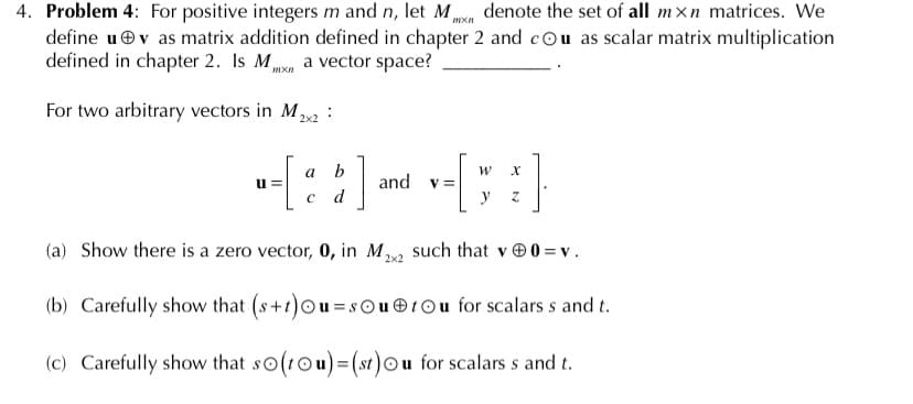 4. Problem 4: For positive integers m and n, let Mmn denote the set of all mxn matrices. We
define uev as matrix addition defined in chapter 2 and cou as scalar matrix multiplication
defined in chapter 2. Is M,
a vector space?
For two arbitrary vectors in M :
2x2
a
b
and
V =
y
u=
c d
(a) Show there is a zero vector, 0, in M, such that v 0 =v.
2x2
(b) Carefully show that (s+t)Ou=sOu ®tOu for scalars s and t.
(c) Carefully show that so(tOu)= (st)Ou for scalars s and t.
