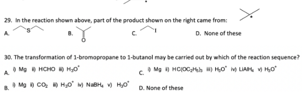 29. In the reaction shown above, part of the product shown on the right came from:
А.
B.
D. None of these
30. The transformation of 1-bromopropane to 1-butanol may be carried out by which of the reaction sequence?
) Mg i) HCHO ) H3o°
c. O Mg i) HC(OC2Hslh i) H,O* iv) LIAIH, V) HO*
A.
) Mg ) co, H) H30° m) NABH, v) H3o°
В.
D. None of these
