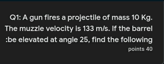 Q1: A gun fires a projectile of mass 10 Kg.
The muzzle velocity is 133 m/s. If the barrel
:be elevated at angle 25, find the following
points 40
