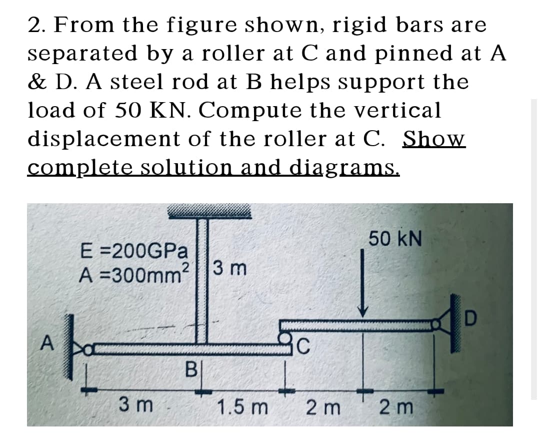 2. From the figure shown, rigid bars are
separated by a roller at C and pinned at A
& D. A steel rod at B helps support the
load of 50 KN. Compute the vertical
displacement of the roller at C. Show
complete solution and diagrams.
50 kN
E =200GPA
A =300mm? |3 m
A
B|
3 m
1.5 m
2 m
2 m
