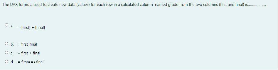 The DAX formula used to create new data (values) for each row in a calculated column named grade from the two columns (first and final) is.
a.
= [first] + [final]
O b. = first_final
O. = first + final
O d. = first==>final
%3D

