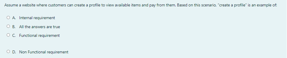 Assume a website where customers can create a profile to view available items and pay from them. Based on this scenario, "create a profile" is an example of:
O A Internal requirement
O B. All the answers are true
OC. Functional requirement
O D. Non Functional requirement
