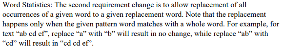 Word Statistics: The second requirement change is to allow replacement of all
occurrences of a given word to a given replacement word. Note that the replacement
happens only when the given pattern word matches with a whole word. For example, for
text “ab cd ef", replace "a" with "b" will result in no change, while replace “ab" with
"cd" will result in “cd cd ef".
