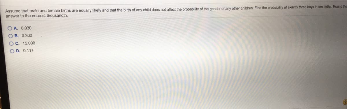 Assume that male and female births are equally likely and that the birth of any child does not affect the probability of the gender of any other children. Find the probability of exactly three boys in ten births. Round the
answer to the nearest thousandth.
O A. 0.030
O B. 0.300
O C. 15.000
D. 0.117
O O O O
