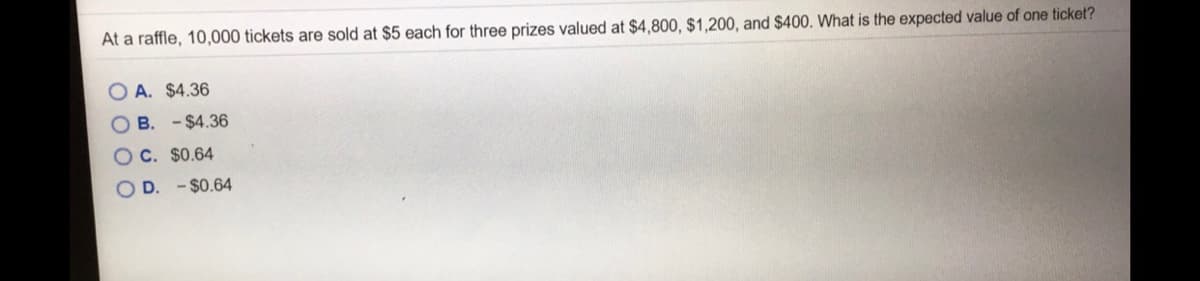 At a raffle, 10,000 tickets are sold at $5 each for three prizes valued at $4,800, $1,200, and $400. What is the expected value of one ticket?
O A. $4.36
O B. - $4.36
OC. $0.64
O D. - $0.64
