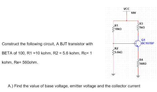 VCC
10V
R3
21k0
R1
10k
Construct the following circuit, A BJT transistor with
R2
BETA of 100, R1 =10 kohm, R2 = 5.6 kohm, Rc= 1
5.6KQ
R4
kohm, Re= 560ohm.
5600
A.) Find the value of base voltage, emitter voltage and the collector current
Q1
BC107BP