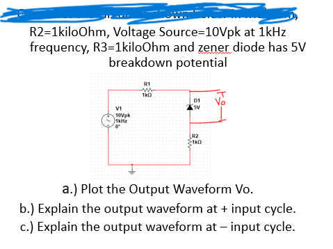R2=1kiloOhm, Voltage Source=10Vpk at 1kHz
frequency, R3=1kiloOhm and zener diode has 5V
breakdown potential
R1
www
1k0
D1
Vo
V1
5V
10Vpk
1kHz
R2
1k0
a.) Plot the Output Waveform Vo.
b.) Explain the output waveform at + input cycle.
c.) Explain the output waveform at - input cycle.