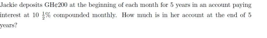 Jackie deposits GH¢200 at the beginning of each month for 5 years in an account paying
interest at 10 % compounded monthly. How much is in her account at the end of 5
years?
