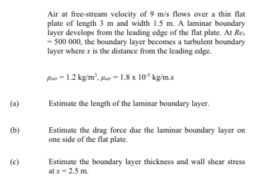 Air at free-stream velocity of 9 m/s flows over a thin flat
plate of length 3 m and width 1.5 m. A laminar boundary
layer develops from the leading edge of the flat plate. At Re.
= 500 000, the boundary layer becomes a turbulent boundary
layer where x is the distance from the leading edge.
Pair = 1.2 kg/m², µair = 1.8 x 10$ kg/m.s
(a)
Estimate the length of the laminar boundary layer.
(b)
Estimate the drag force due the laminar boundary layer on
one side of the flat plate.
(c)
Estimate the boundary layer thickness and wall shear stress
at x = 2.5 m.

