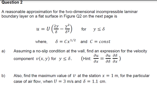 Question 2
A reasonable approximation for the two-dimensional incompressible laminar
boundary layer on a flat surface in Figure Q2 on the next page is
u (-)
y< 8
u =
for
82
where,
8 = Cx/2 and C = const
a)
Assuming a no-slip condition at the wall, find an expression for the velocity
ди д8
:)
ди
component v(x, y) for y < 8.
(Hint:
ax
--
as ax
b)
Also, find the maximum value of v at the station x = 1 m, for the particular
case of air flow, when U = 3 m/s and 8 = 1.1 cm.
