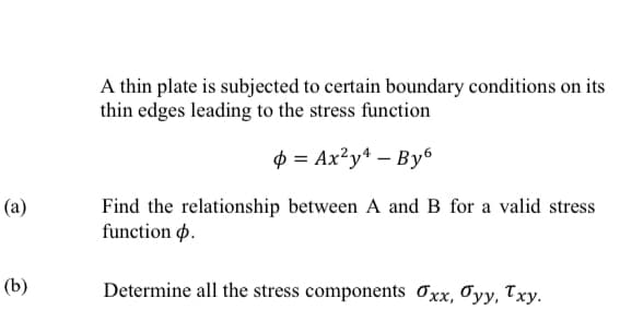 A thin plate is subjected to certain boundary conditions on its
thin edges leading to the stress function
$ = Ax²y* – By6
(a)
Find the relationship between A and B for a valid stress
function p.
(b)
Determine all the stress components Oxx, Oyy, Txy.
