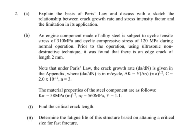 2. (a)
(b)
Explain the basis of Paris' Law and discuss with a sketch the
relationship between crack growth rate and stress intensity factor and
the limitation in its application.
An engine component made of alloy steel is subject to cyclic tensile
stress of 310MPa and cyclic compressive stress of 120 MPa during
normal operation. Prior to the operation, using ultrasonic non-
destructive technique, it was found that there is an edge crack of
length 2 mm.
Note that under Paris' Law, the crack growth rate (da/dN) is given in
the Appendix, where (da//dN) is in m/cycle, AK = Y(AG) ( a)¹/2, C =
2.0 x 10-¹2, n = 3.
The material properties of the steel component are as follows:
Kic=58MPa (m)¹/2, oy = 560MPa, Y = 1.1.
(i)
Find the critical crack length.
(ii)
Determine the fatigue life of this structure based on attaining a critical
size for fast fracture.