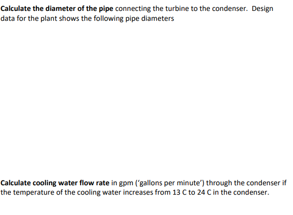 Calculate the diameter of the pipe connecting the turbine to the condenser. Design
data for the plant shows the following pipe diameters
Calculate cooling water flow rate in gpm ('gallons per minute') through the condenser if
the temperature of the cooling water increases from 13 C to 24 C in the condenser.

