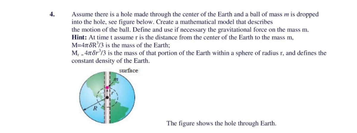 4.
Assume there is a hole made through the center of the Earth and a ball of mass m is dropped
into the hole, see figure below. Create a mathematical model that describes
the motion of the ball. Define and use if necessary the gravitational force on the mass m.
Hint: At time t assume r is the distance from the center of the Earth to the mass m,
M=478R³/3 is the mass of the Earth;
M₁ - 478r³/3 is the mass of that portion of the Earth within a sphere of radius r, and defines the
constant density of the Earth.
surface
The figure shows the hole through Earth.