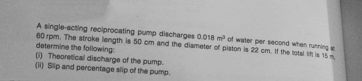 A single-acting reciprocating pump discharges 0.018 m³ of water per second when running at
60 rpm. The stroke length is 50 cm and the diameter of piston is 22 cm. If the total lift is 15 m,
determine the following:
(i) Theoretical discharge of the pump.
(ii) Slip and percentage slip of the pump.