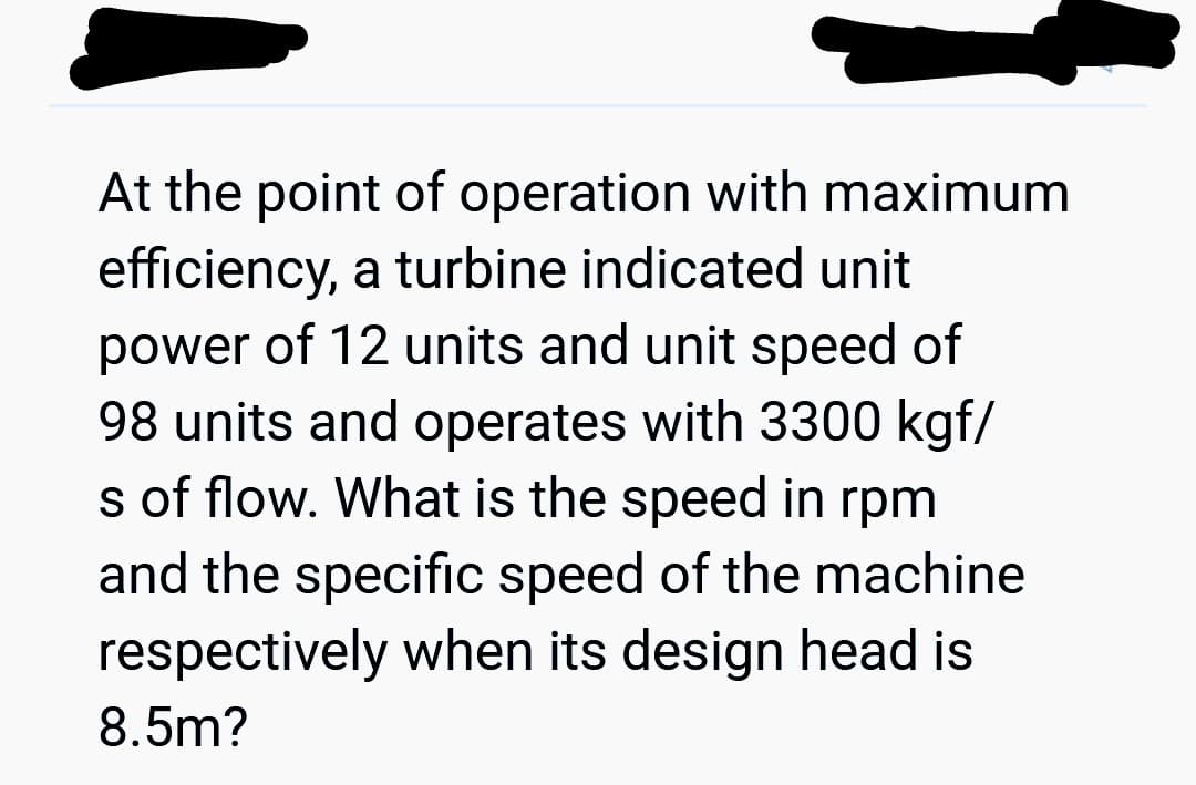 At the point of operation with maximum
efficiency, a turbine indicated unit
power of 12 units and unit speed of
98 units and operates with 3300 kgf/
s of flow. What is the speed in rpm
and the specific speed of the machine
respectively when its design head is
8.5m?