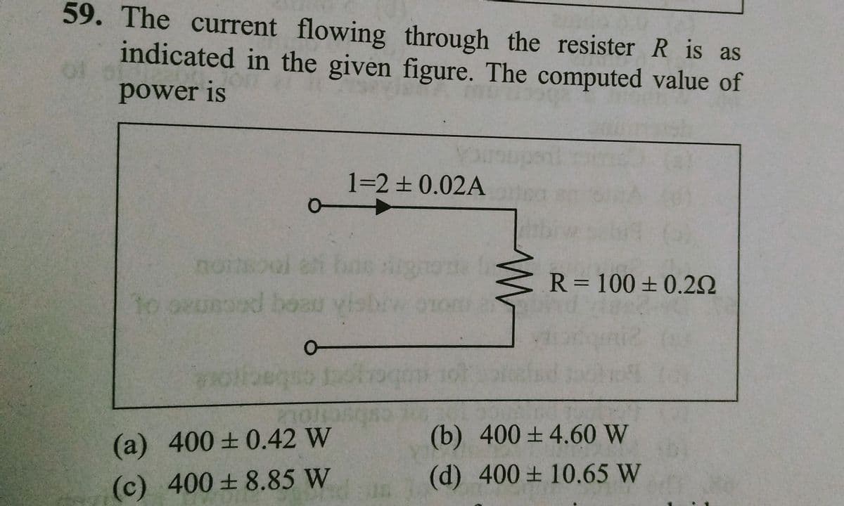 59. The current flowing through the resister R is as
indicated in the given figure. The computed value of
power is
1►
noitsool et boe
to oxussed head
be
Ol
1=2 ± 0.02A
0-
(a) 400±0.42 W
(c) 400±8.85 W
W
R = 100 ± 0.29
(b) 400±4.60 W
(d) 400±10.65 W