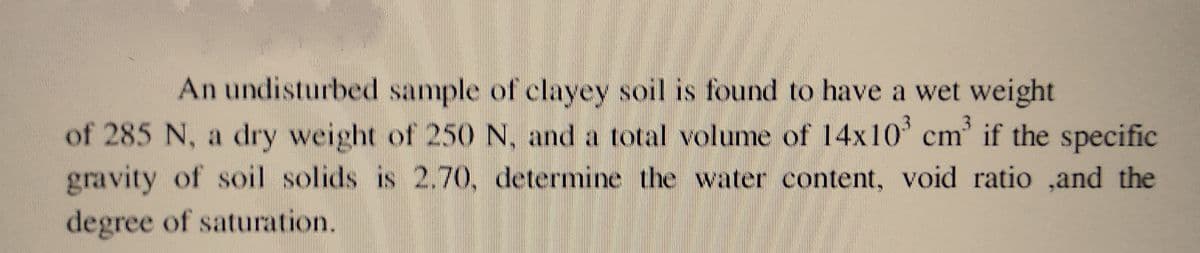 An undisturbed sample of clayey soil is found to have a wet weight
of 285 N, a dry weight of 250 N, and a total volume of 14x10³ cm³ if the specific
gravity of soil solids is 2.70, determine the water content, void ratio ,and the
degree of saturation.