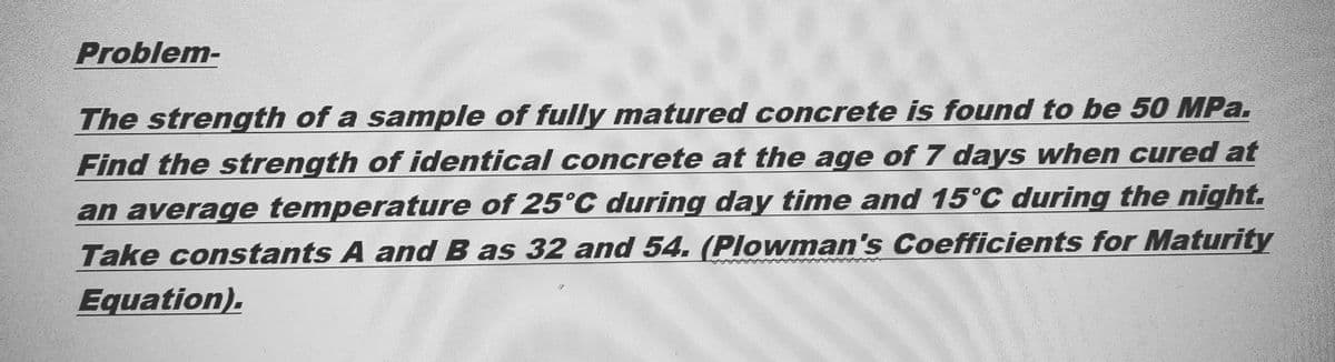 Problem-
The strength of a sample of fully matured concrete is found to be 50 MPa.
Find the strength of identical concrete at the age of 7 days when cured at
an average temperature of 25°C during day time and 15°C during the night.
Take constants A and B as 32 and 54. (Plowman's Coefficients for Maturity
Equation).