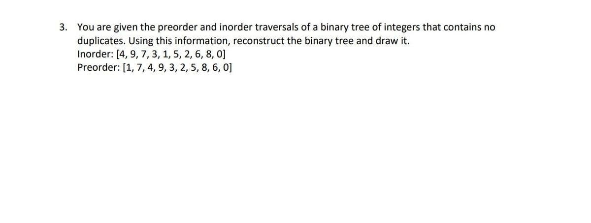 3. You are given the preorder and inorder traversals of a binary tree of integers that contains no
duplicates. Using this information, reconstruct the binary tree and draw it.
Inorder: [4, 9, 7, 3, 1, 5, 2, 6, 8, 0]
Preorder: [1, 7, 4, 9, 3, 2, 5, 8, 6, 0]