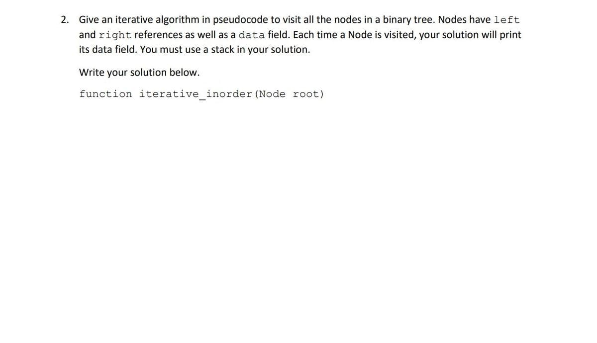 2. Give an iterative algorithm in pseudocode to visit all the nodes in a binary tree. Nodes have left
and right references as well as a data field. Each time a Node is visited, your solution will print
its data field. You must use a stack in your solution.
Write your solution below.
function iterative_inorder (Node root)