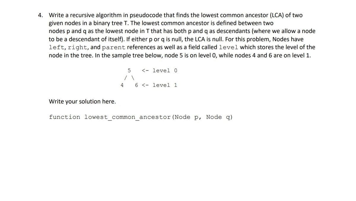 4. Write a recursive algorithm in pseudocode that finds the lowest common ancestor (LCA) of two
given nodes in a binary tree T. The lowest common ancestor is defined between two
nodes p and q as the lowest node in T that has both p and q as descendants (where we allow a node
to be a descendant of itself). If either p or q is null, the LCA is null. For this problem, Nodes have
left, right, and parent references as well as a field called level which stores the level of the
node in the tree. In the sample tree below, node 5 is on level 0, while nodes 4 and 6 are on level 1.
Write your solution here.
5 <- level 0
4 6 < level 1
function lowest_common_ancestor (Node P,
Node q)