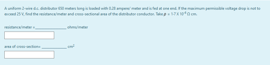 A uniform 2-wire d.c. distributor 650 meters long is loaded with 0.28 ampere/ meter and is fed at one end. If the maximum permissible voltage drop is not to
exceed 25 V, find the resistance/meter and cross-sectional area of the distributor conductor. Take p = 1:7 X 10-6 2 cm.
resistance/meter =
ohms/meter
area of cross-section=
cm?
