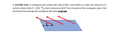 1. ELECTRIC FLUX. A rectangular flat surface with sides 0.200 m and 0.500 m is under the influence of a
uniform electric field E = 85.0 N/c that is directed at 20.0 from the plane of the rectangular sheet. Find
the electric flux through the rectangular flat sheet.
