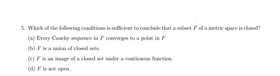 5. Which of the following conditions is sufficient to conclude that a subset F of a metric space is closed?
(a) Every Cauchy sequence in F converges to a point in F
(b) F is a union of closed sets.
(c) F is an image of a closed set under a continuous function.
(d) F is not open.
