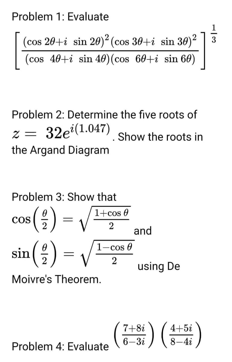 Problem 1: Evaluate
1
(cos 20+i sin 20)² (cos 30+i sin 30)2
(cos 40+i sin 40)(cos 60+i sin 60)
Problem 2: Determine the five roots of
z = 32e(1.047)
the Argand Diagram
Show the roots in
Problem 3: Show that
(1) =
sin(을)
1+cos 0
CoS
2
2
and
1-cos 0
2
2
using De
Moivre's Theorem.
)()
7+8i
4+5i
6-3i
8-4i
Problem 4: Evaluate
