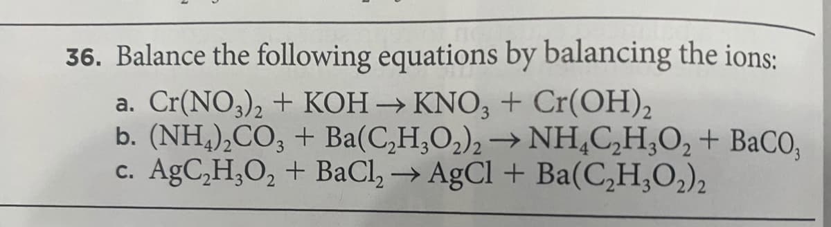 36. Balance the following equations by balancing the ions:
a. Cr(NO3), + KOH → KNO, + Cr(OH),
b. (NH,),CO; + Ba(C,H,O,), → NH,C,H,O, + BaCO,
c. AgC,H,O, + BaCl, → AgCl + Ba(C,H,O,),
