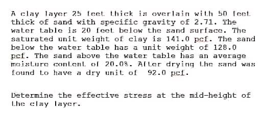A clay layer 25 feet thick is overlain with 50 feet
thick of sand with specific gravity of 2.71. The
water table is 20 feet below the sand surface. The
saturated unit weight of clay is 141.0 pcf. The sand
below the water table has a unit weight of 128.0
pcf. The sand above the water table has an average
moisture content of 20.0%. After drying the sand was.
found to have a dry unit of 92.0 pcf.
Determine the effective stress at the mid-height of
Lhe clay layer.