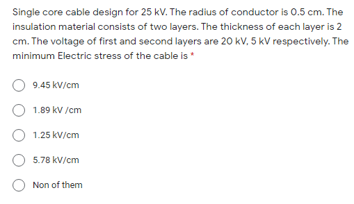 Single core cable design for 25 kV. The radius of conductor is 0.5 cm. The
insulation material consists of two layers. The thickness of each layer is 2
cm. The voltage of first and second layers are 20 kV, 5 kV respectively. The
minimum Electric stress of the cable is *
9.45 kV/cm
1.89 kV /cm
O 1.25 kV/cm
5.78 kV/cm
Non of them
