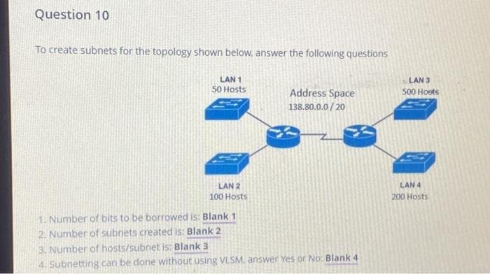 Question 10
To create subnets for the topology shown below, answer the following questions
LAN 1
50 Hosts
LAN 2
100 Hosts
1. Number of bits to be borrowed is: Blank 1
2. Number of subnets created is: Blank 2
Address Space
138.80.0.0/20
3. Number of hosts/subnet is: Blank 3
4. Subnetting can be done without using VLSM. answer Yes or No: Blank 4
LAN 3
500 Hoots
LAN 4
200 Hosts